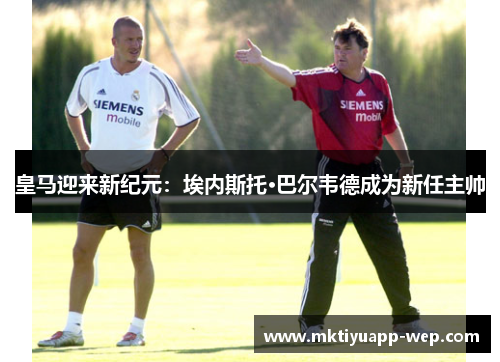 皇马迎来新纪元：埃内斯托·巴尔韦德成为新任主帅